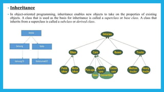 • Inheritance
• In object-oriented programming, inheritance enables new objects to take on the properties of existing
objects. A class that is used as the basis for inheritance is called a superclass or base class. A class that
inherits from a superclass is called a subclass or derived class.
 
