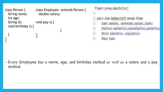 • Every Employee has a name, age, and birthday method as well as a salary and a pay
method.
class Person {
String name;
int age;
String id;
void birthday () {
}
}
class Employee extends Person {
double salary;
void pay () {
}
}
 