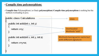 • Compile time polymorphism:
• Compile time Polymorphism ( or Static polymorphism) Compile time polymorphism is nothing but the
method overloading in java.
 