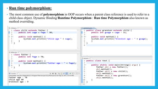 • Run time polymorphism:
• The most common use of polymorphism in OOP occurs when a parent class reference is used to refer to a
child class object. Dynamic Binding/Runtime Polymorphism : Run time Polymorphism also known as
method overriding.
 