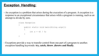 Exception Handling:
• An exception is a problem that arises during the execution of a program. A exception is a
response to an exceptional circumstance that arises while a program is running, such as an
attempt to divide by zero.
• Exceptions provide a way to transfer control from one part of a program to another.
exception handling keywords: try, catch, throw ,throws and finally.
class Exception
{
public static void main(String args[])
{
int a = 42 / 0;
}
}
 