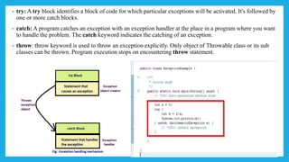 • try: A try block identifies a block of code for which particular exceptions will be activated. It's followed by
one or more catch blocks.
• catch: A program catches an exception with an exception handler at the place in a program where you want
to handle the problem. The catch keyword indicates the catching of an exception.
• throw: throw keyword is used to throw an exception explicitly. Only object of Throwable class or its sub
classes can be thrown. Program execution stops on encountering throw statement.
 