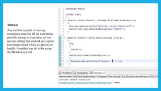 Throws:
Any method capable of causing
exceptions must list all the exceptions
possible during its execution, so that
anyone calling that method gets a prior
knowledge about which exceptions to
handle. A method can do so by using
the throws keyword.
 