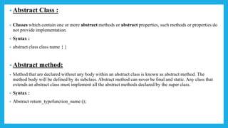 • Abstract Class :
• Classes which contain one or more abstract methods or abstract properties, such methods or properties do
not provide implementation.
• Syntax :
• abstract class class name { }
• Abstract method:
• Method that are declared without any body within an abstract class is known as abstract method. The
method body will be defined by its subclass. Abstract method can never be final and static. Any class that
extends an abstract class must implement all the abstract methods declared by the super class.
• Syntax :
• Abstract return_typefunction_name ();
 