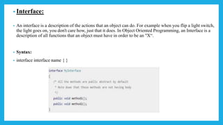 • Interface:
• An interface is a description of the actions that an object can do. For example when you flip a light switch,
the light goes on, you don't care how, just that it does. In Object Oriented Programming, an Interface is a
description of all functions that an object must have in order to be an "X“.
• Syntax:
• interface interface name { }
 