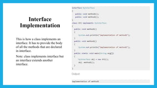 Interface
Implementation
This is how a class implements an
interface. It has to provide the body
of all the methods that are declared
in interface.
Note: class implements interface but
an interface extends another
interface.
 