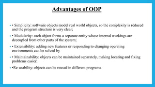 Advantages of OOP
• • Simplicity: software objects model real world objects, so the complexity is reduced
and the program structure is very clear;
• • Modularity: each object forms a separate entity whose internal workings are
decoupled from other parts of the system;
• • Extensibility: adding new features or responding to changing operating
environments can be solved by
• • Maintainability: objects can be maintained separately, making locating and fixing
problems easier;
• •Re-usability: objects can be reused in different programs
 