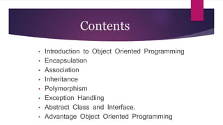 Contents
• Introduction to Object Oriented Programming
• Encapsulation
• Association
• Inheritance
• Polymorphism
• Exception Handling
• Abstract Class and Interface.
• Advantage Object Oriented Programming
 