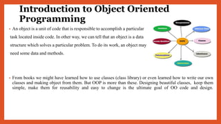 Introduction to Object Oriented
Programming
• An object is a unit of code that is responsible to accomplish a particular
task located inside code. In other way, we can tell that an object is a data
structure which solves a particular problem. To do its work, an object may
need some data and methods.
• From books we might have learned how to use classes (class library) or even learned how to write our own
classes and making object from them. But OOP is more than these. Designing beautiful classes, keep them
simple, make them for reusability and easy to change is the ultimate goal of OO code and design.
 