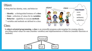 Object:
A thing that has identity, state, and behavior
• Identity: a distinguished instance of a class
• State: collection of values for its variables
• Behavior: capability to execute methods
* variables and methods are defined in a class.
Class:
In object-oriented programming, a class is an extensible program-code-template for creating objects,
providing initial values for state (member variables) and implementations of behavior (member functions or
methods).
Animal
Dog Cat Fish
 