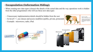 • Encapsulation (Information Hiding):
• When creating new data types (classes) the details of the actual data and the way operations work is hidden
from the other programmers who will use those new data types
• Unnecessary implementation details should be hidden from the user
• In Java/C++, use classes and access modifiers (public, private, protected)
• Example: microwave, radio, iPad.
 