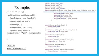 Example:
public class RunEncap{
public static void main(String args[]){
EncapTest encap = new EncapTest();
encap.setName(“MH Abid");
encap.setAge(22);
encap.setIdNum("151-51-226");
System.out.print("Name : " +
encap.getName() + " Age : " + encap.getAge());
}
}
OUTPUT:
Name : MH Abid Age : 22
 