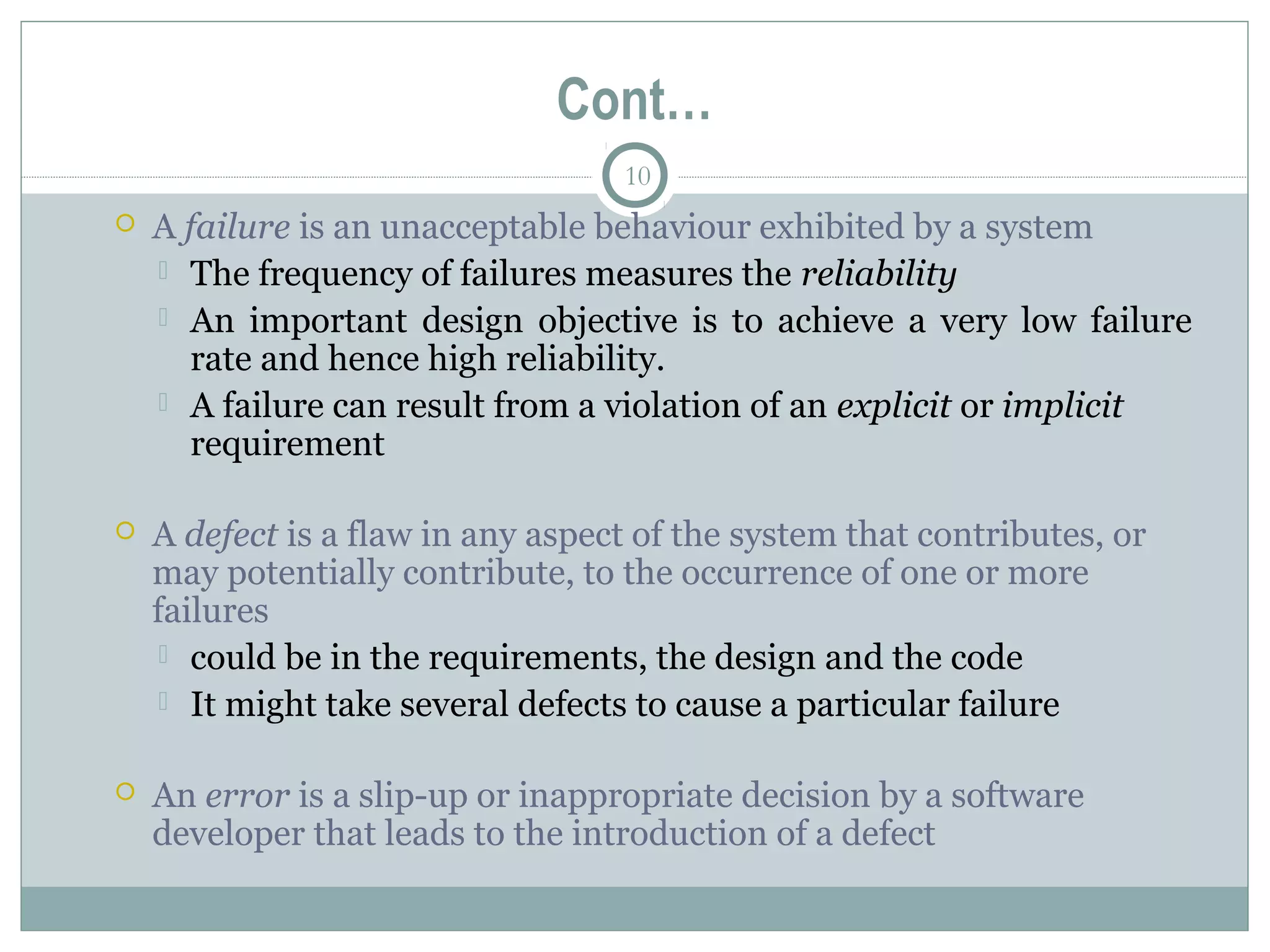 10
Cont…
 A failure is an unacceptable behaviour exhibited by a system
 The frequency of failures measures the reliability
 An important design objective is to achieve a very low failure
rate and hence high reliability.
 A failure can result from a violation of an explicit or implicit
requirement
 A defect is a flaw in any aspect of the system that contributes, or
may potentially contribute, to the occurrence of one or more
failures
 could be in the requirements, the design and the code
 It might take several defects to cause a particular failure
 An error is a slip-up or inappropriate decision by a software
developer that leads to the introduction of a defect
 