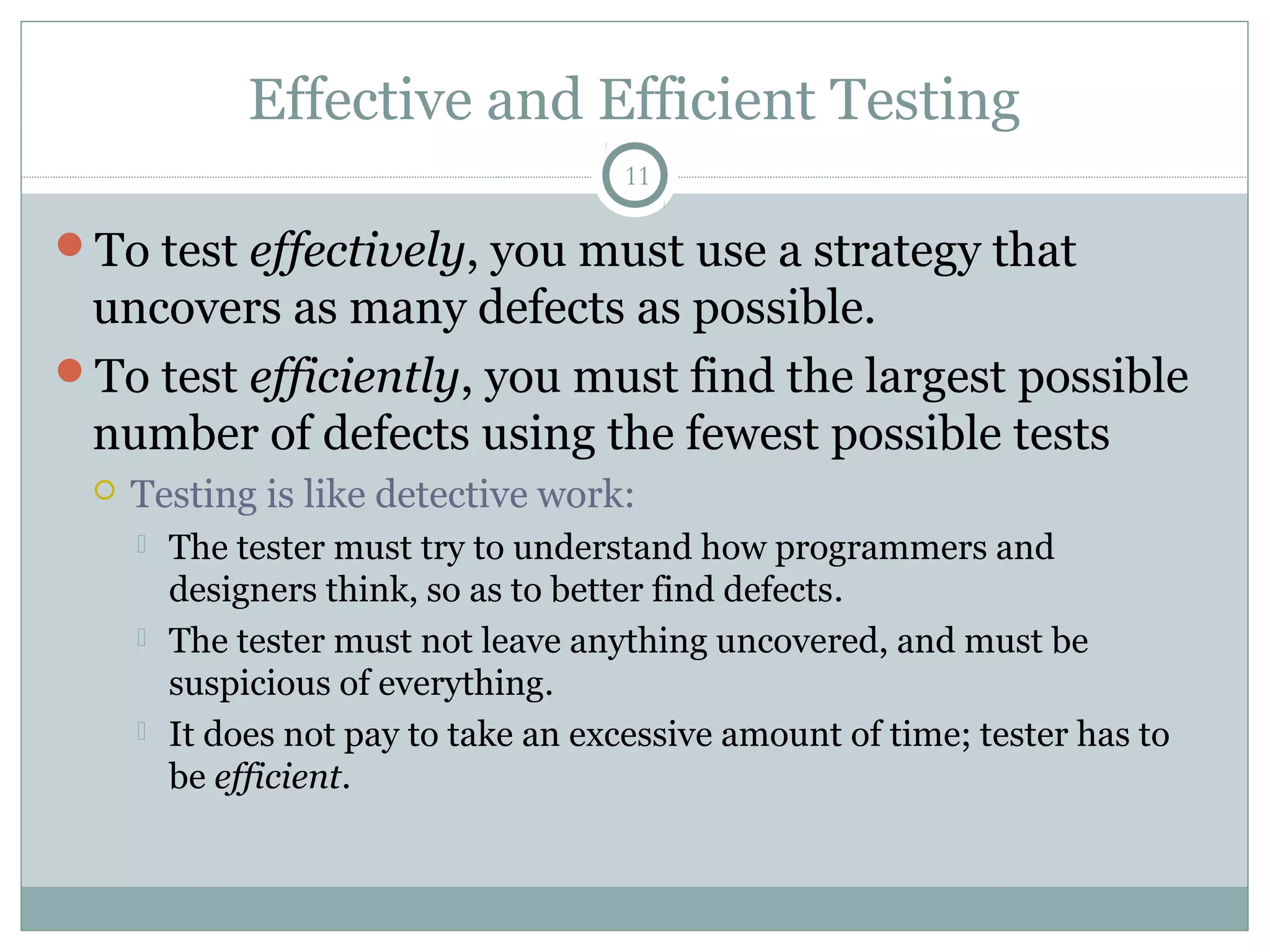 11
Effective and Efficient Testing
To test effectively, you must use a strategy that
uncovers as many defects as possible.
To test efficiently, you must find the largest possible
number of defects using the fewest possible tests
 Testing is like detective work:
 The tester must try to understand how programmers and
designers think, so as to better find defects.
 The tester must not leave anything uncovered, and must be
suspicious of everything.
 It does not pay to take an excessive amount of time; tester has to
be efficient.
 