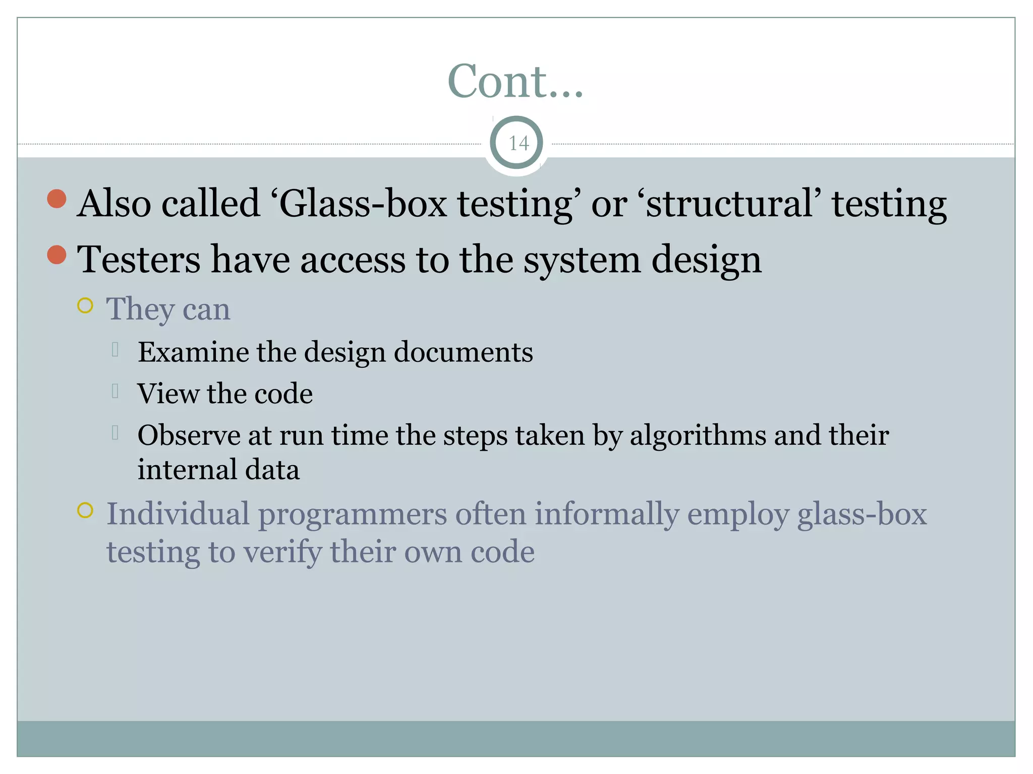 14
Cont…
Also called ‘Glass-box testing’ or ‘structural’ testing
Testers have access to the system design
 They can
 Examine the design documents
 View the code
 Observe at run time the steps taken by algorithms and their
internal data
 Individual programmers often informally employ glass-box
testing to verify their own code
 