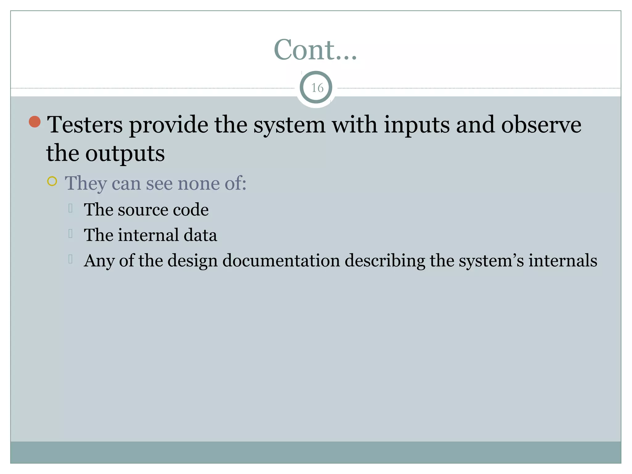 16
Cont…
Testers provide the system with inputs and observe
the outputs
 They can see none of:
 The source code
 The internal data
 Any of the design documentation describing the system’s internals
 