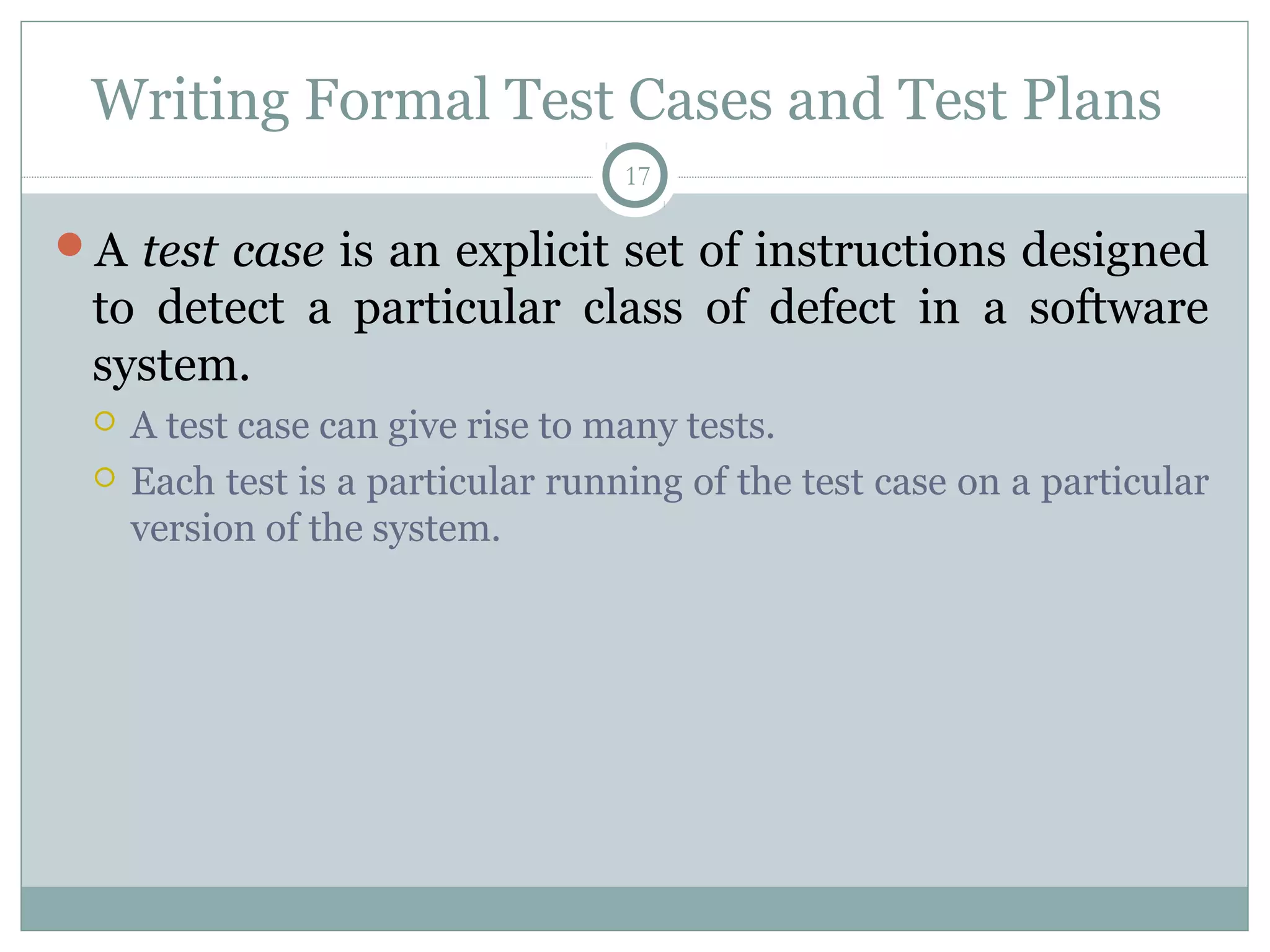 17
Writing Formal Test Cases and Test Plans
A test case is an explicit set of instructions designed
to detect a particular class of defect in a software
system.
 A test case can give rise to many tests.
 Each test is a particular running of the test case on a particular
version of the system.
 