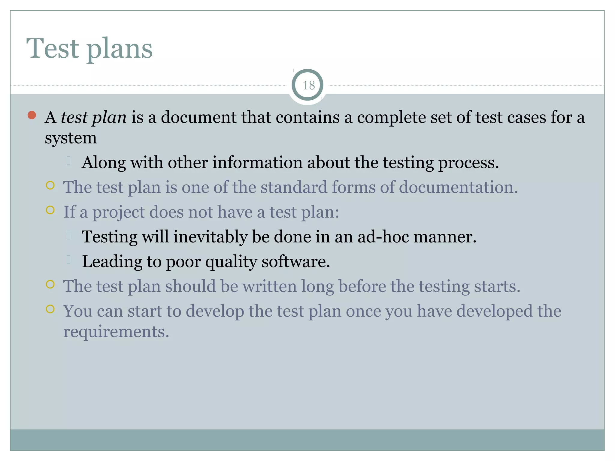 18
Test plans
 A test plan is a document that contains a complete set of test cases for a
system
 Along with other information about the testing process.
 The test plan is one of the standard forms of documentation.
 If a project does not have a test plan:
 Testing will inevitably be done in an ad-hoc manner.
 Leading to poor quality software.
 The test plan should be written long before the testing starts.
 You can start to develop the test plan once you have developed the
requirements.
 