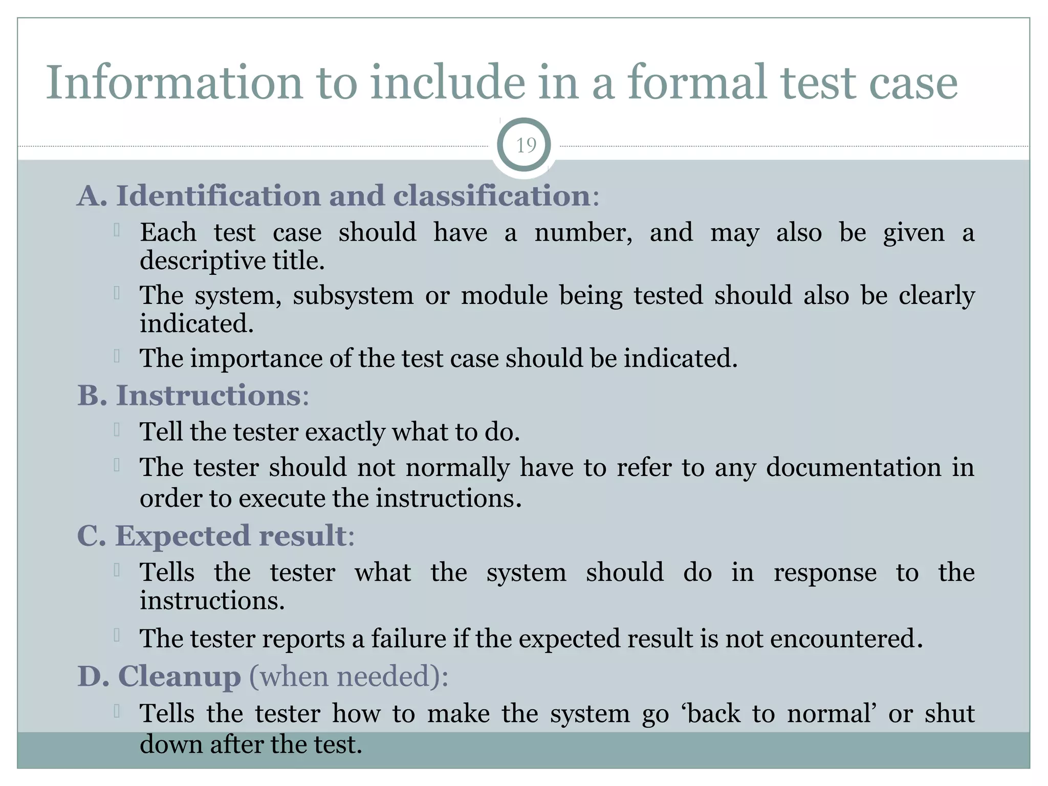 19
Information to include in a formal test case
A. Identification and classification:
 Each test case should have a number, and may also be given a
descriptive title.
 The system, subsystem or module being tested should also be clearly
indicated.
 The importance of the test case should be indicated.
B. Instructions:
 Tell the tester exactly what to do.
 The tester should not normally have to refer to any documentation in
order to execute the instructions.
C. Expected result:
 Tells the tester what the system should do in response to the
instructions.
 The tester reports a failure if the expected result is not encountered.
D. Cleanup (when needed):
 Tells the tester how to make the system go ‘back to normal’ or shut
down after the test.
 