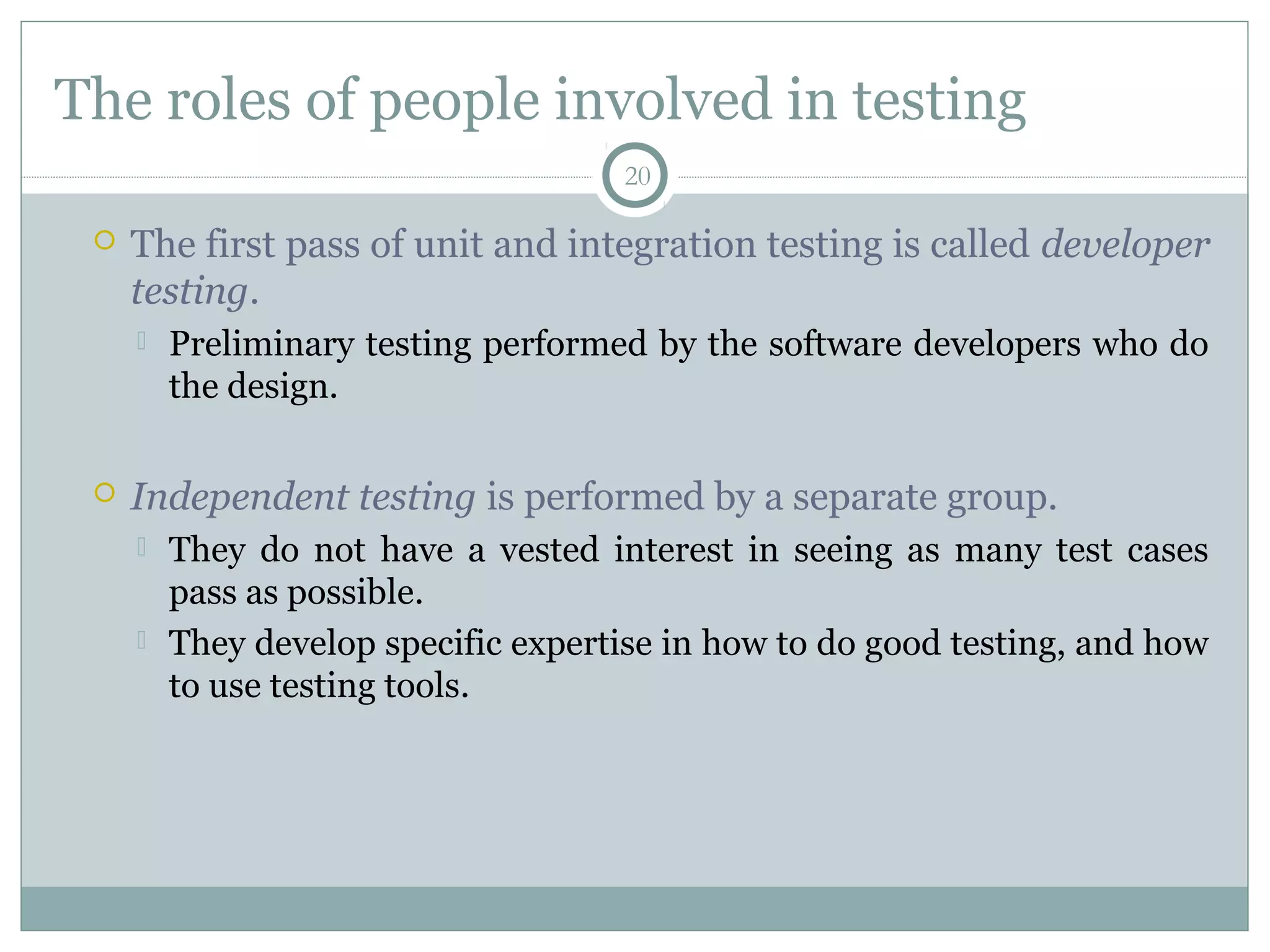 20
The roles of people involved in testing
 The first pass of unit and integration testing is called developer
testing.
 Preliminary testing performed by the software developers who do
the design.
 Independent testing is performed by a separate group.
 They do not have a vested interest in seeing as many test cases
pass as possible.
 They develop specific expertise in how to do good testing, and how
to use testing tools.
 