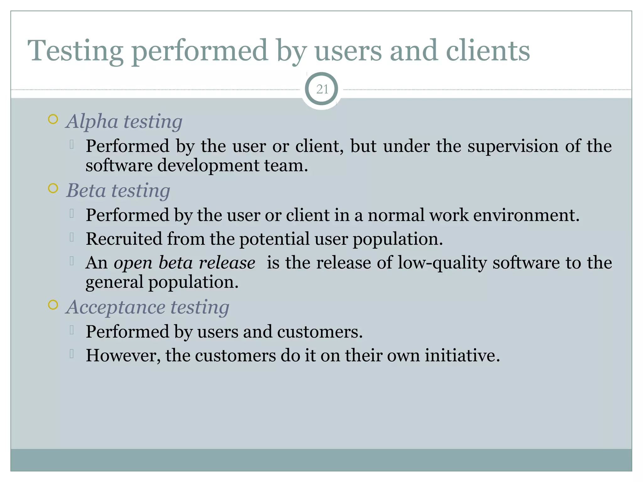 21
Testing performed by users and clients
 Alpha testing
 Performed by the user or client, but under the supervision of the
software development team.
 Beta testing
 Performed by the user or client in a normal work environment.
 Recruited from the potential user population.
 An open beta release is the release of low-quality software to the
general population.
 Acceptance testing
 Performed by users and customers.
 However, the customers do it on their own initiative.
 