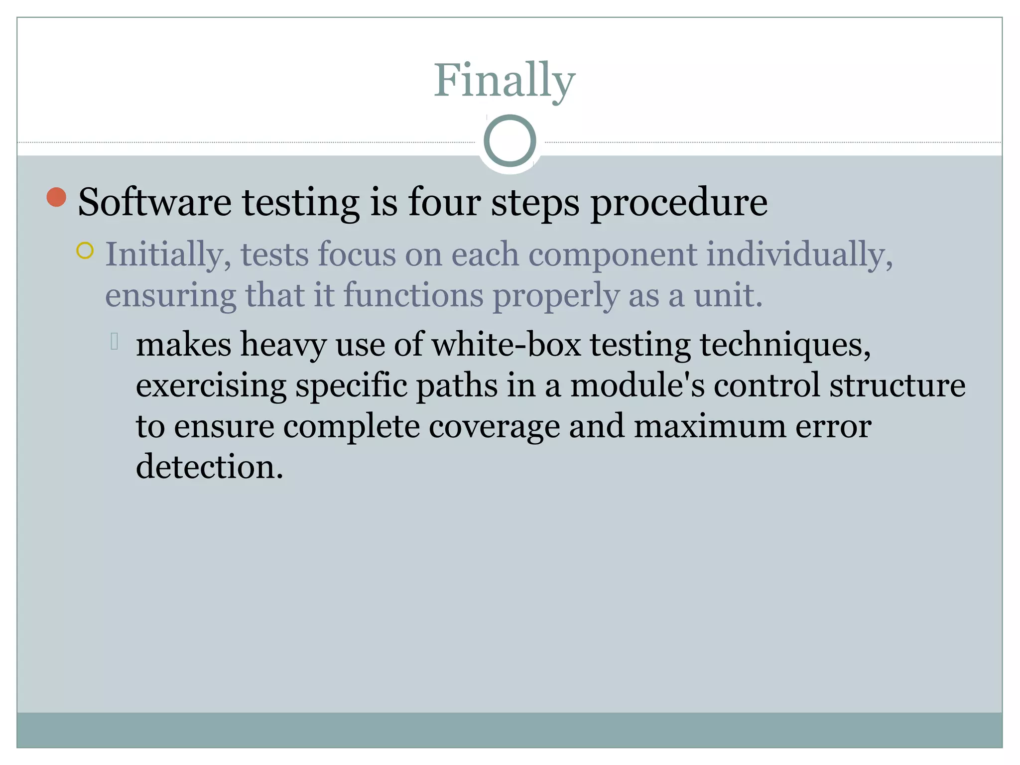Finally
Software testing is four steps procedure
 Initially, tests focus on each component individually,
ensuring that it functions properly as a unit.
 makes heavy use of white-box testing techniques,
exercising specific paths in a module's control structure
to ensure complete coverage and maximum error
detection.
 