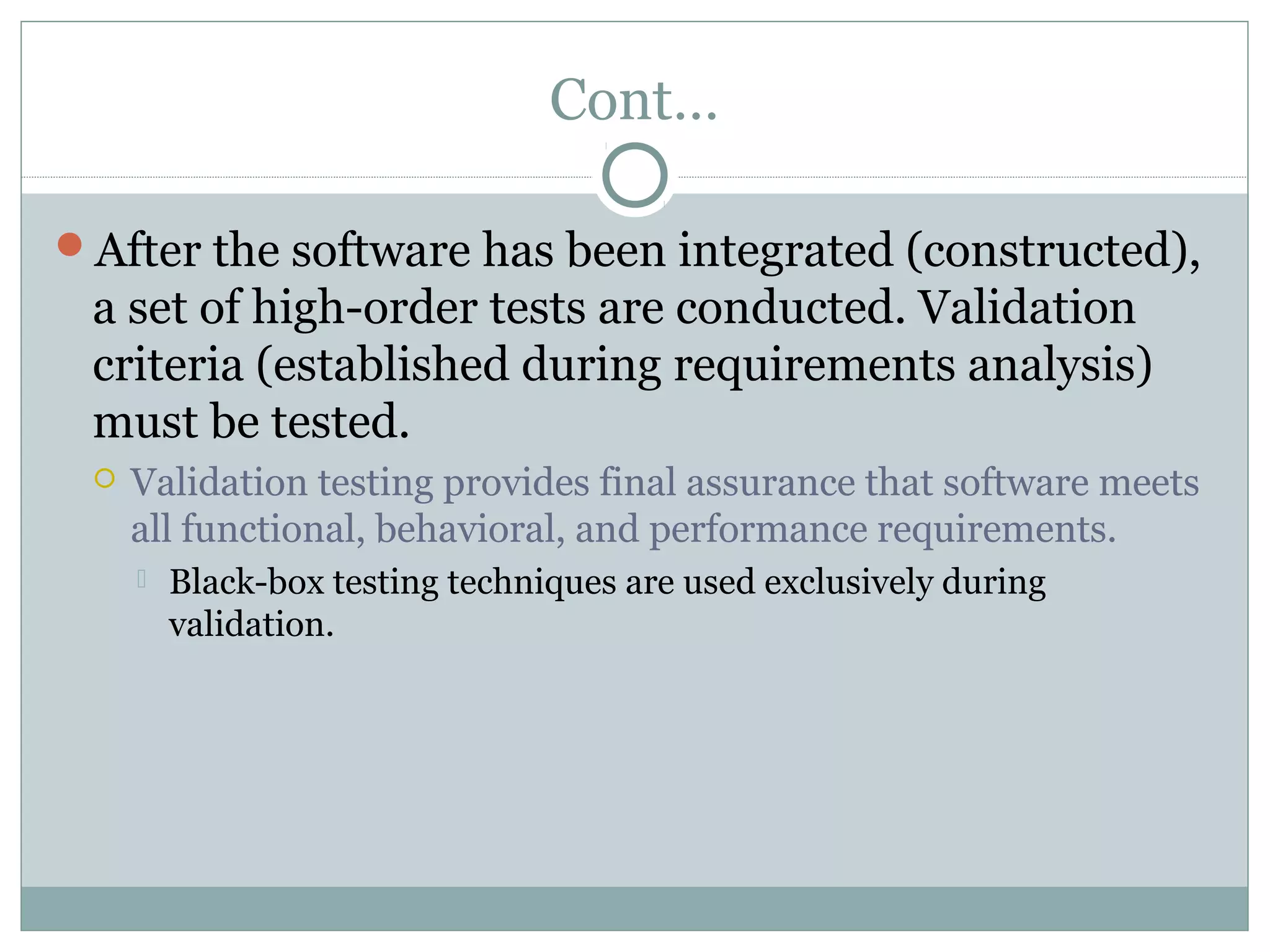 Cont…
After the software has been integrated (constructed),
a set of high-order tests are conducted. Validation
criteria (established during requirements analysis)
must be tested.
 Validation testing provides final assurance that software meets
all functional, behavioral, and performance requirements.
 Black-box testing techniques are used exclusively during
validation.
 