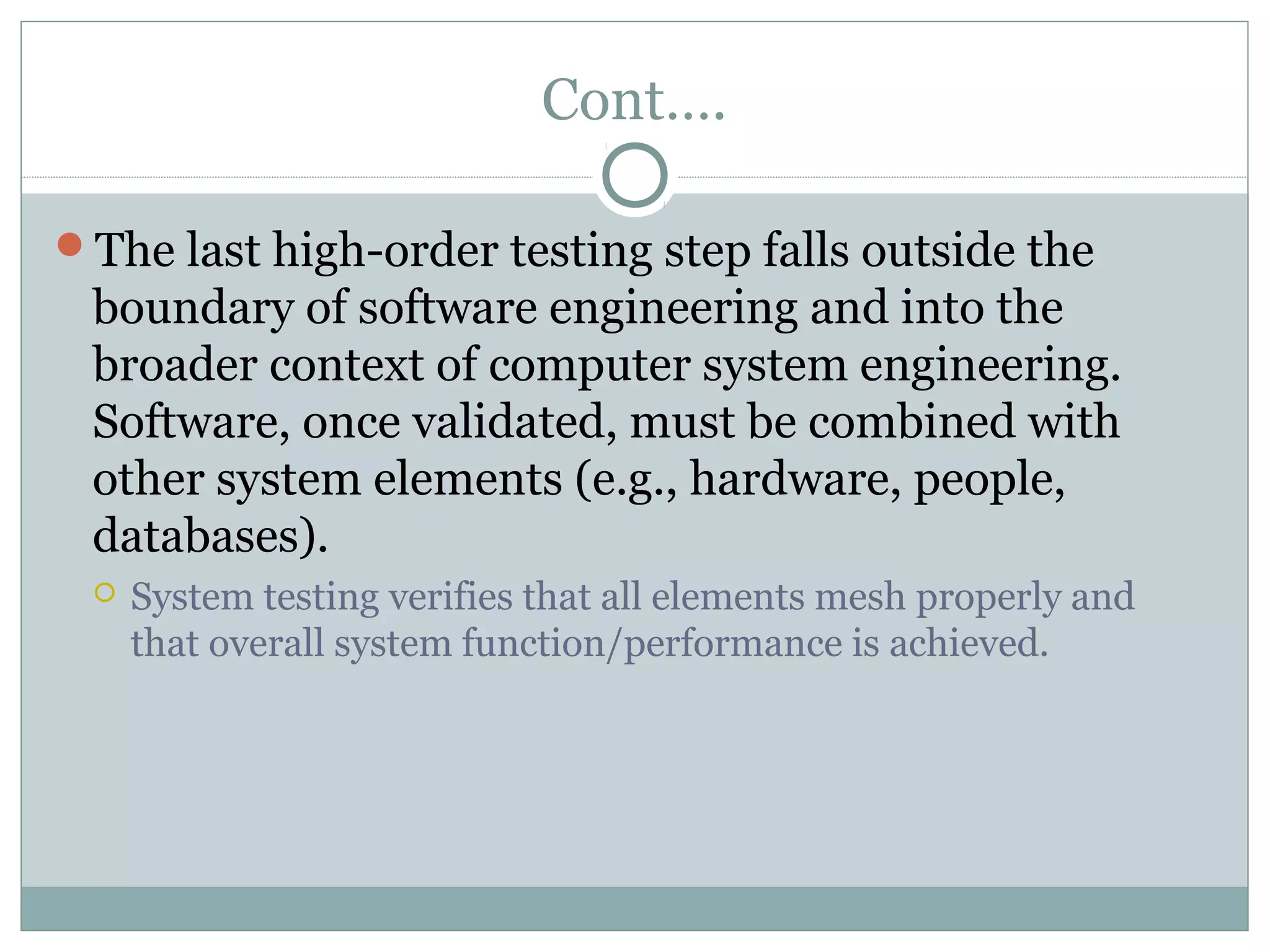 Cont….
The last high-order testing step falls outside the
boundary of software engineering and into the
broader context of computer system engineering.
Software, once validated, must be combined with
other system elements (e.g., hardware, people,
databases).
 System testing verifies that all elements mesh properly and
that overall system function/performance is achieved.
 