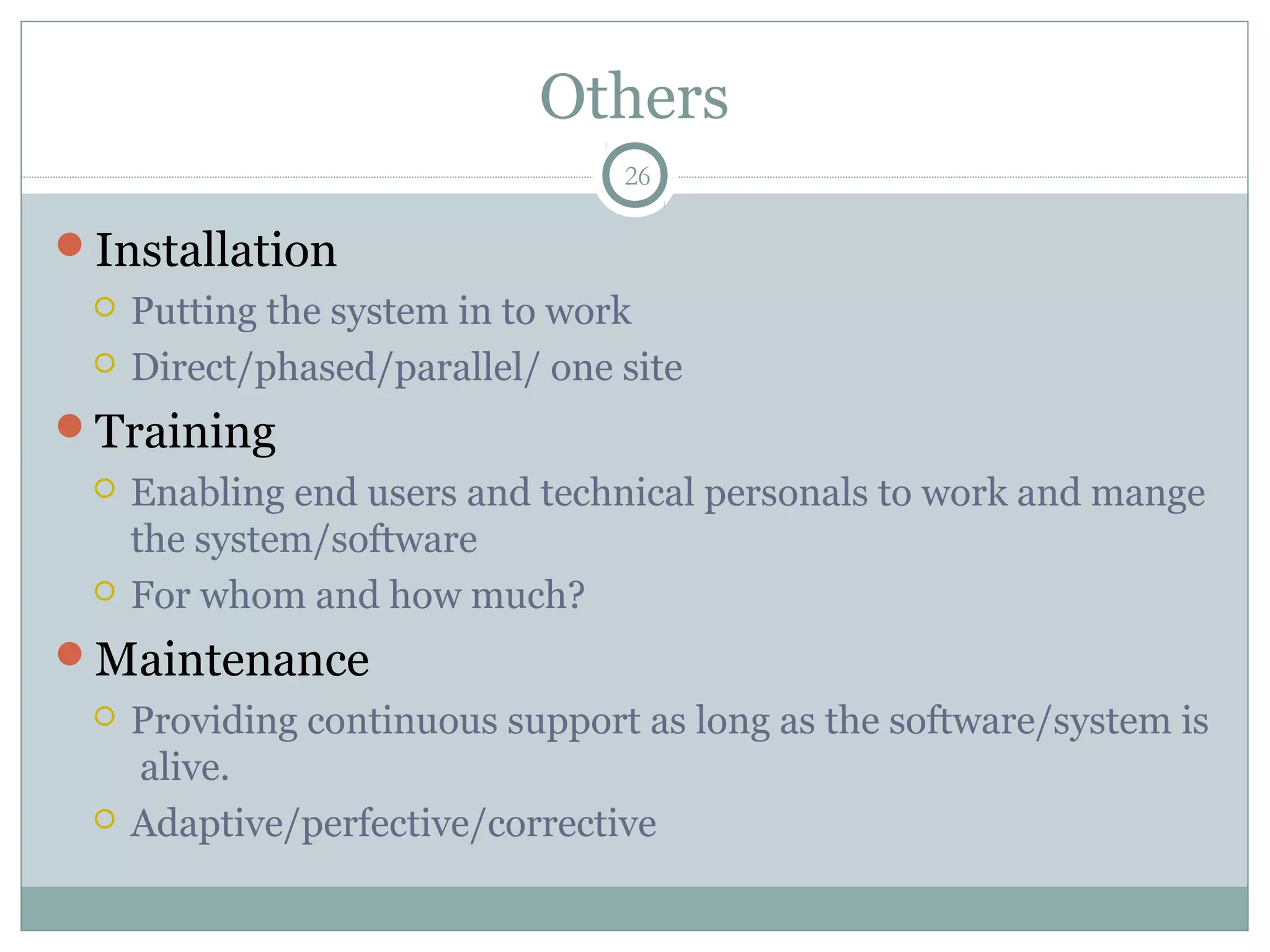 Others
Installation
 Putting the system in to work
 Direct/phased/parallel/ one site
Training
 Enabling end users and technical personals to work and mange
the system/software
 For whom and how much?
Maintenance
 Providing continuous support as long as the software/system is
alive.
 Adaptive/perfective/corrective
26
 