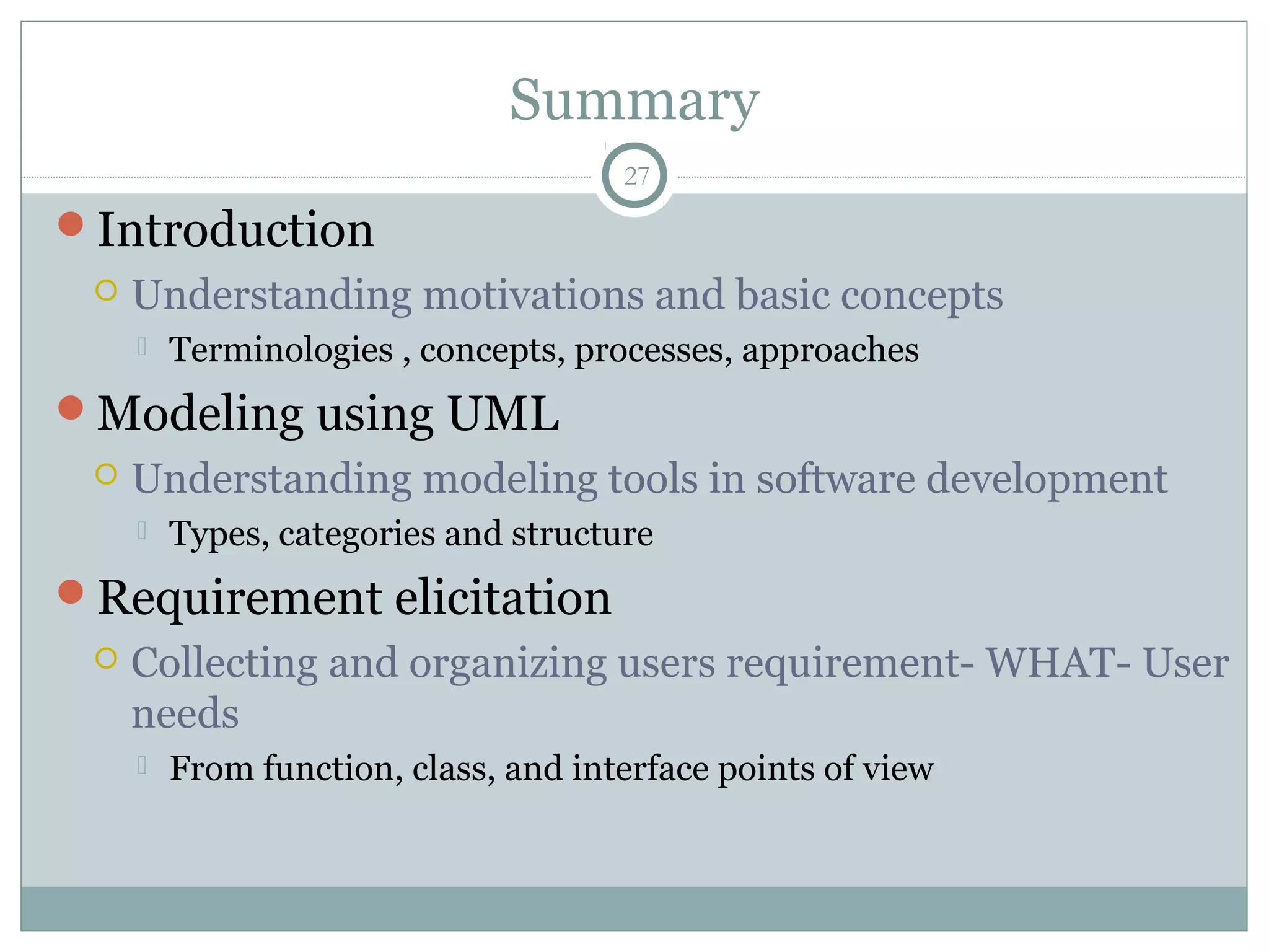 Summary
Introduction
 Understanding motivations and basic concepts
 Terminologies , concepts, processes, approaches
Modeling using UML
 Understanding modeling tools in software development
 Types, categories and structure
Requirement elicitation
 Collecting and organizing users requirement- WHAT- User
needs
 From function, class, and interface points of view
27
 