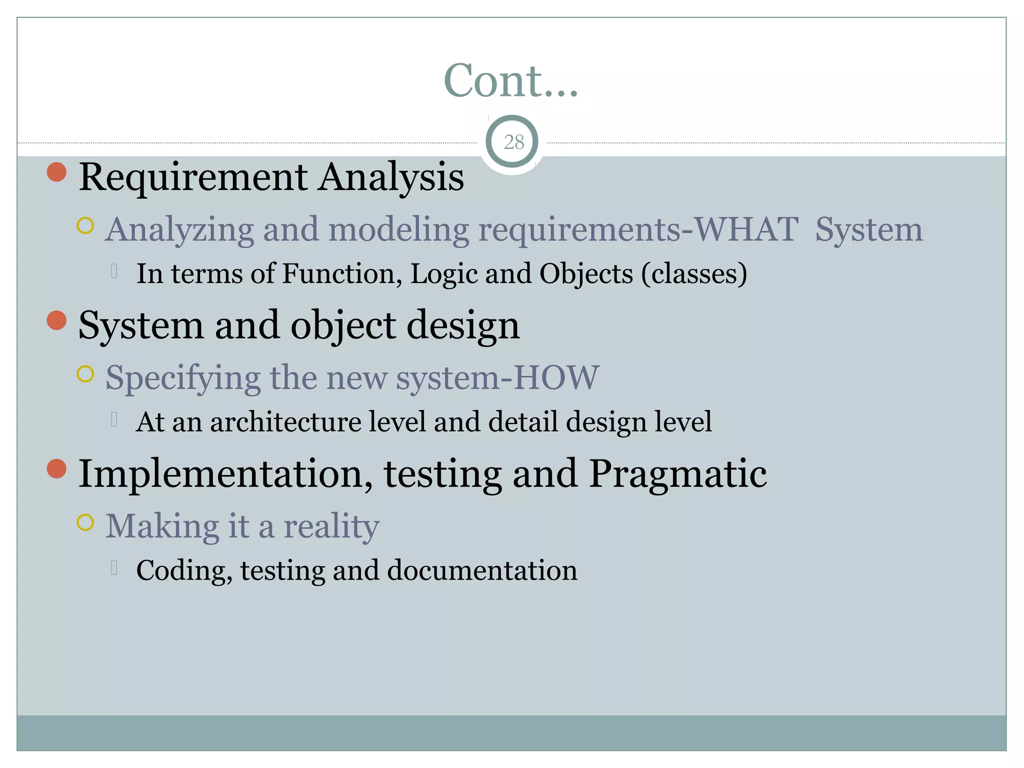 Cont…
Requirement Analysis
 Analyzing and modeling requirements-WHAT System
 In terms of Function, Logic and Objects (classes)
System and object design
 Specifying the new system-HOW
 At an architecture level and detail design level
Implementation, testing and Pragmatic
 Making it a reality
 Coding, testing and documentation
28
 