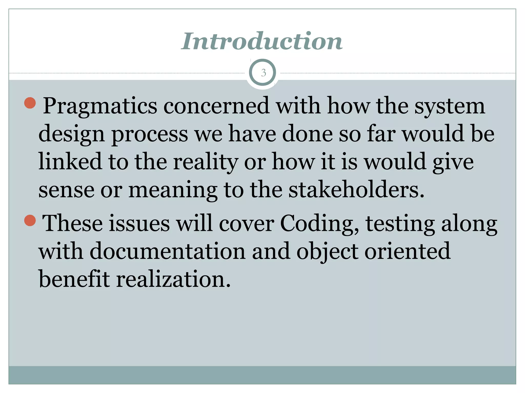 Introduction
Pragmatics concerned with how the system
design process we have done so far would be
linked to the reality or how it is would give
sense or meaning to the stakeholders.
These issues will cover Coding, testing along
with documentation and object oriented
benefit realization.
3
 