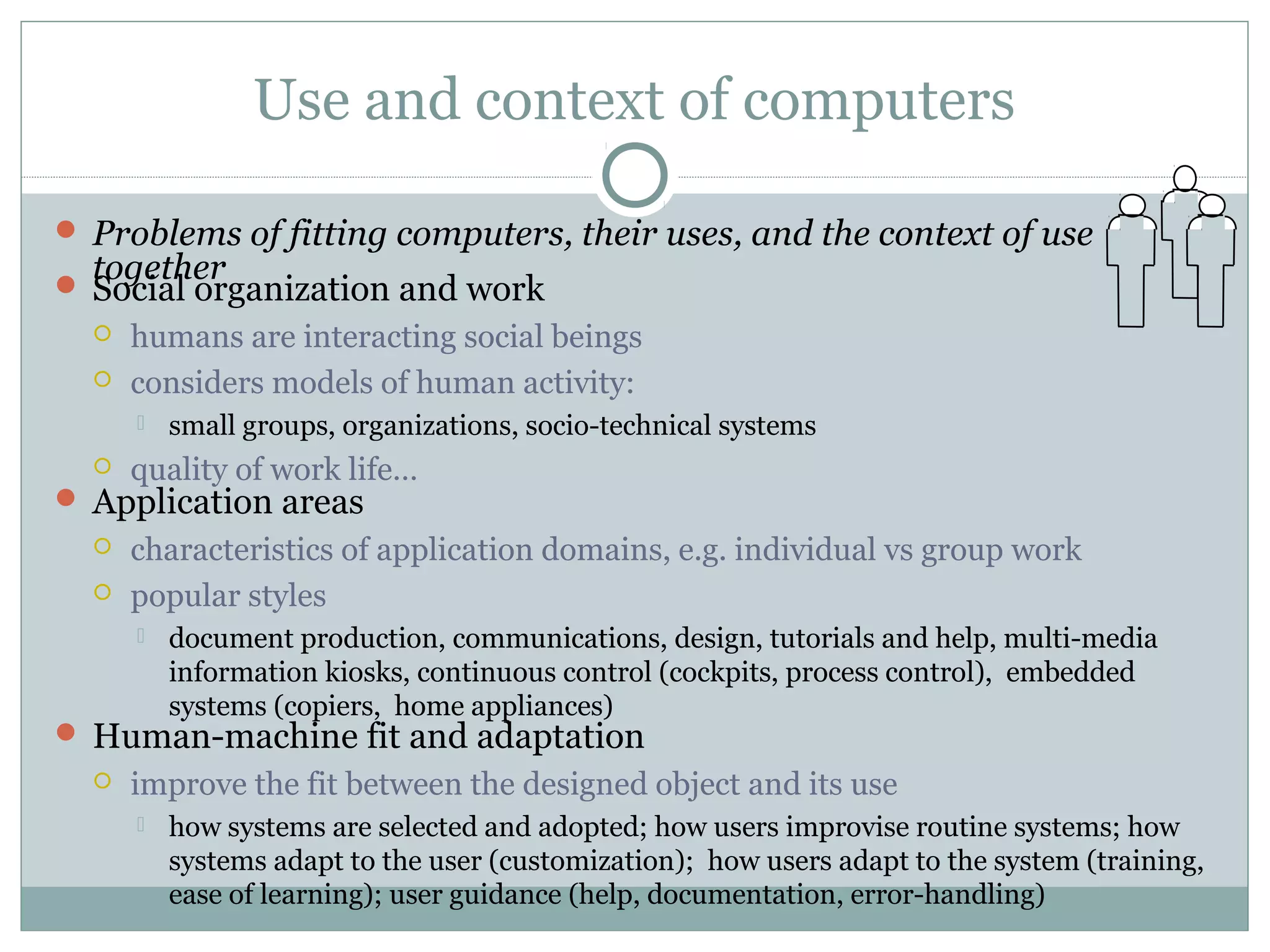 Use and context of computers
 Problems of fitting computers, their uses, and the context of use
together Social organization and work
 humans are interacting social beings
 considers models of human activity:
 small groups, organizations, socio-technical systems
 quality of work life…
 Application areas
 characteristics of application domains, e.g. individual vs group work
 popular styles
 document production, communications, design, tutorials and help, multi-media
information kiosks, continuous control (cockpits, process control), embedded
systems (copiers, home appliances)
 Human-machine fit and adaptation
 improve the fit between the designed object and its use
 how systems are selected and adopted; how users improvise routine systems; how
systems adapt to the user (customization); how users adapt to the system (training,
ease of learning); user guidance (help, documentation, error-handling)
 