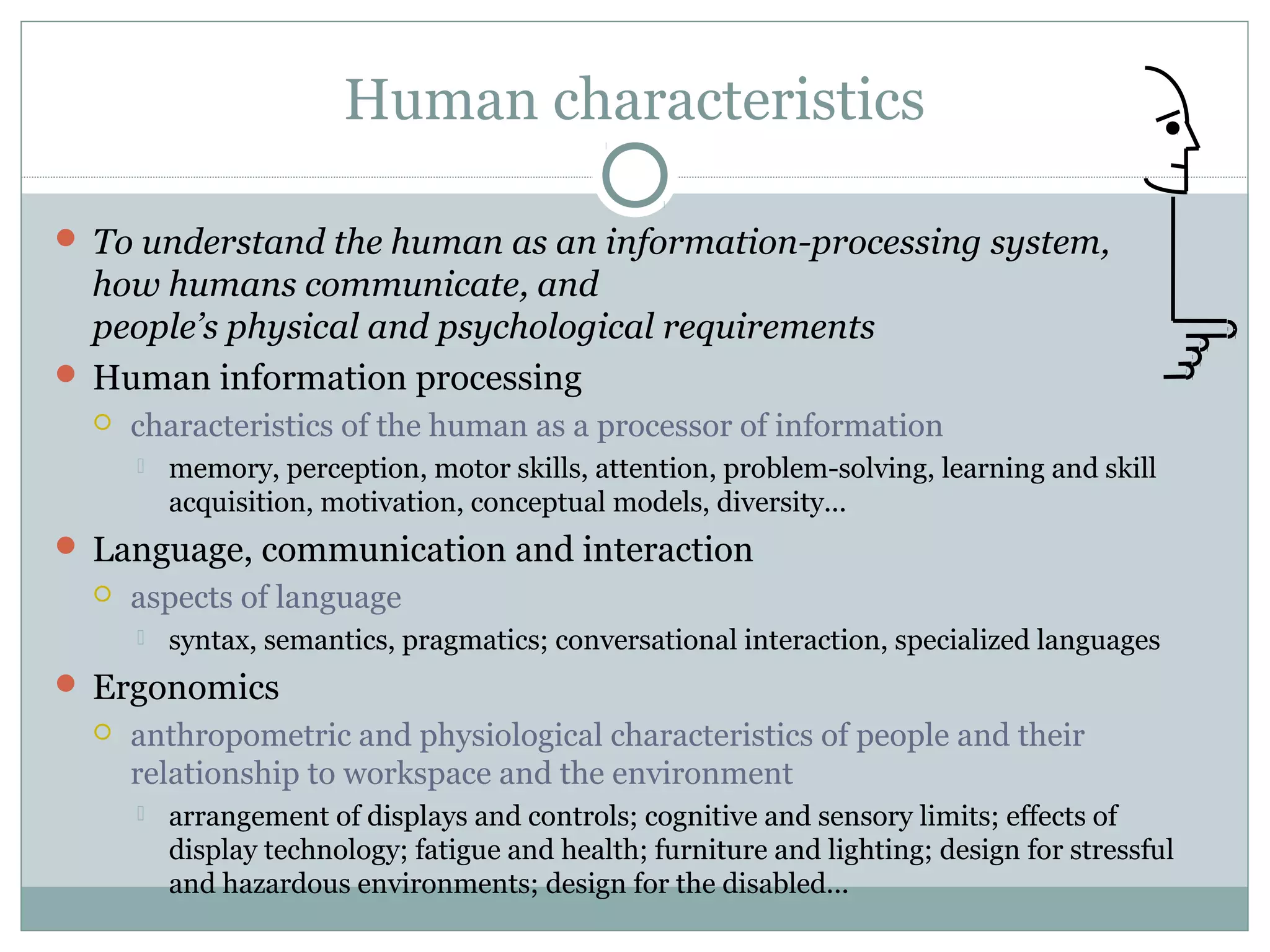 Human characteristics
 To understand the human as an information-processing system,
how humans communicate, and
people’s physical and psychological requirements
 Human information processing
 characteristics of the human as a processor of information
 memory, perception, motor skills, attention, problem-solving, learning and skill
acquisition, motivation, conceptual models, diversity...
 Language, communication and interaction
 aspects of language
 syntax, semantics, pragmatics; conversational interaction, specialized languages
 Ergonomics
 anthropometric and physiological characteristics of people and their
relationship to workspace and the environment
 arrangement of displays and controls; cognitive and sensory limits; effects of
display technology; fatigue and health; furniture and lighting; design for stressful
and hazardous environments; design for the disabled...
 