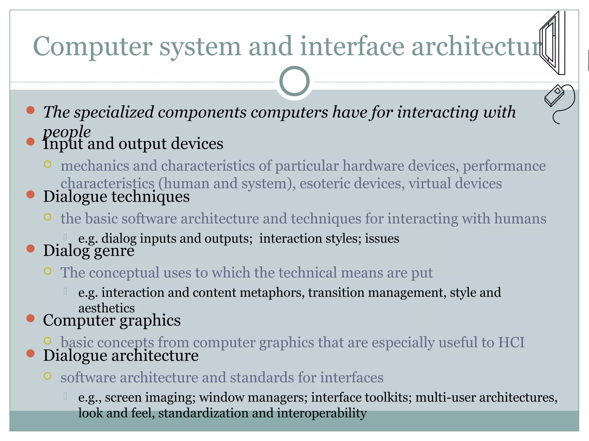 Computer system and interface architecture
 The specialized components computers have for interacting with
people
 Input and output devices
 mechanics and characteristics of particular hardware devices, performance
characteristics (human and system), esoteric devices, virtual devices
 Dialogue techniques
 the basic software architecture and techniques for interacting with humans
 e.g. dialog inputs and outputs; interaction styles; issues
 Dialog genre
 The conceptual uses to which the technical means are put
 e.g. interaction and content metaphors, transition management, style and
aesthetics
 Computer graphics
 basic concepts from computer graphics that are especially useful to HCI
 Dialogue architecture
 software architecture and standards for interfaces
 e.g., screen imaging; window managers; interface toolkits; multi-user architectures,
look and feel, standardization and interoperability
 
