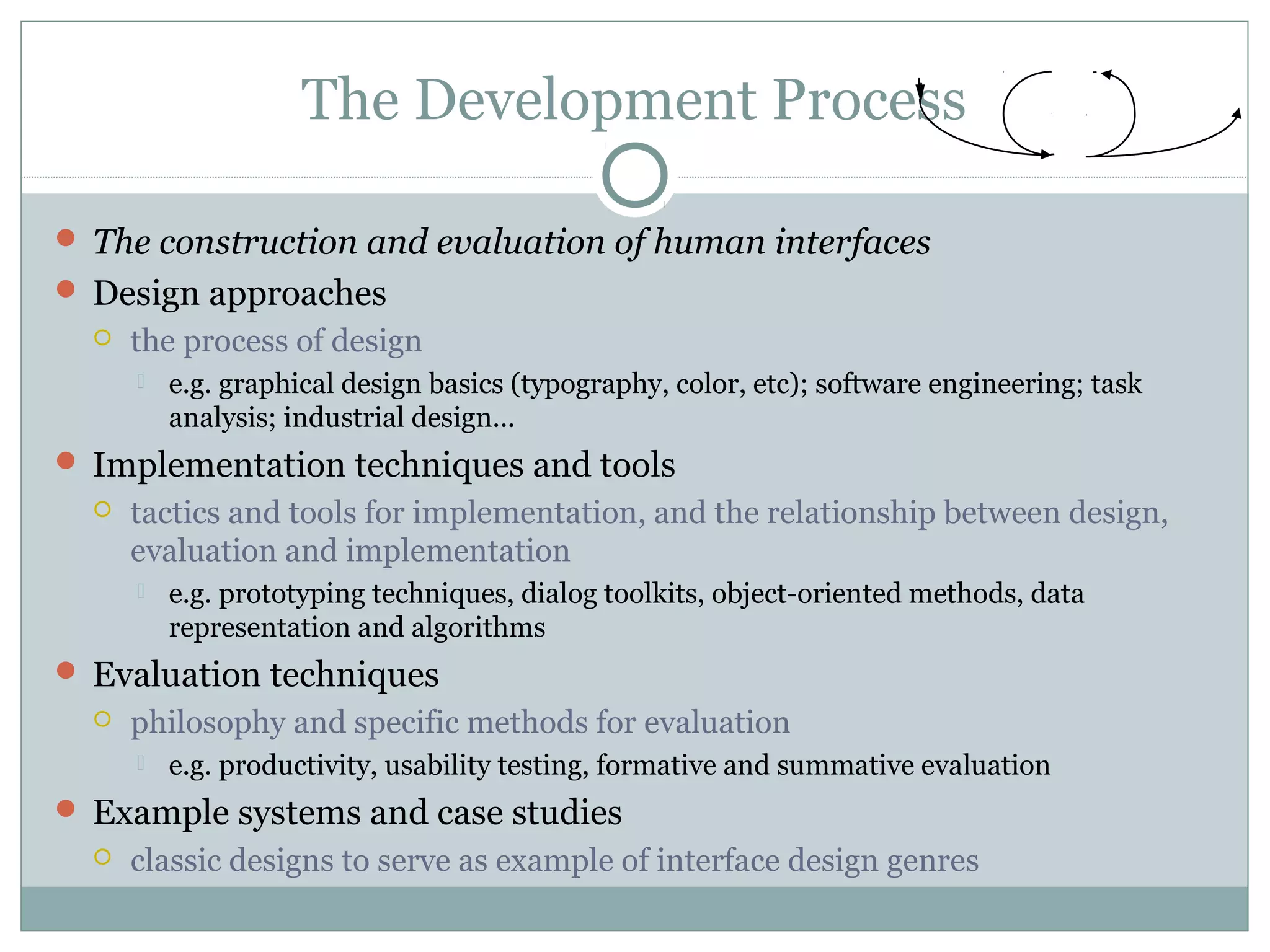 The Development Process
 The construction and evaluation of human interfaces
 Design approaches
 the process of design
 e.g. graphical design basics (typography, color, etc); software engineering; task
analysis; industrial design...
 Implementation techniques and tools
 tactics and tools for implementation, and the relationship between design,
evaluation and implementation
 e.g. prototyping techniques, dialog toolkits, object-oriented methods, data
representation and algorithms
 Evaluation techniques
 philosophy and specific methods for evaluation
 e.g. productivity, usability testing, formative and summative evaluation
 Example systems and case studies
 classic designs to serve as example of interface design genres
 