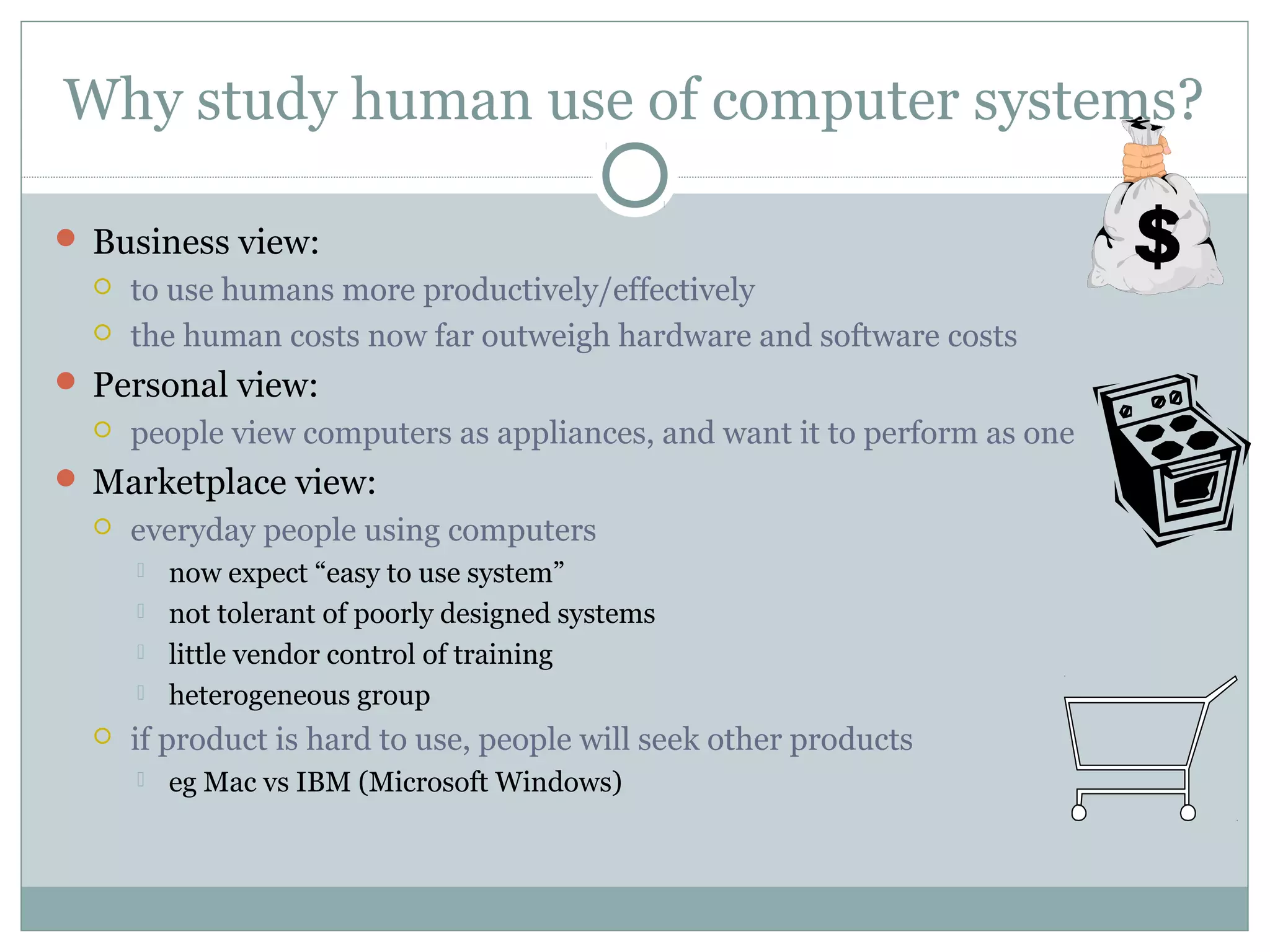 Why study human use of computer systems?
 Business view:
 to use humans more productively/effectively
 the human costs now far outweigh hardware and software costs
 Personal view:
 people view computers as appliances, and want it to perform as one
 Marketplace view:
 everyday people using computers
 now expect “easy to use system”
 not tolerant of poorly designed systems
 little vendor control of training
 heterogeneous group
 if product is hard to use, people will seek other products
 eg Mac vs IBM (Microsoft Windows)
 