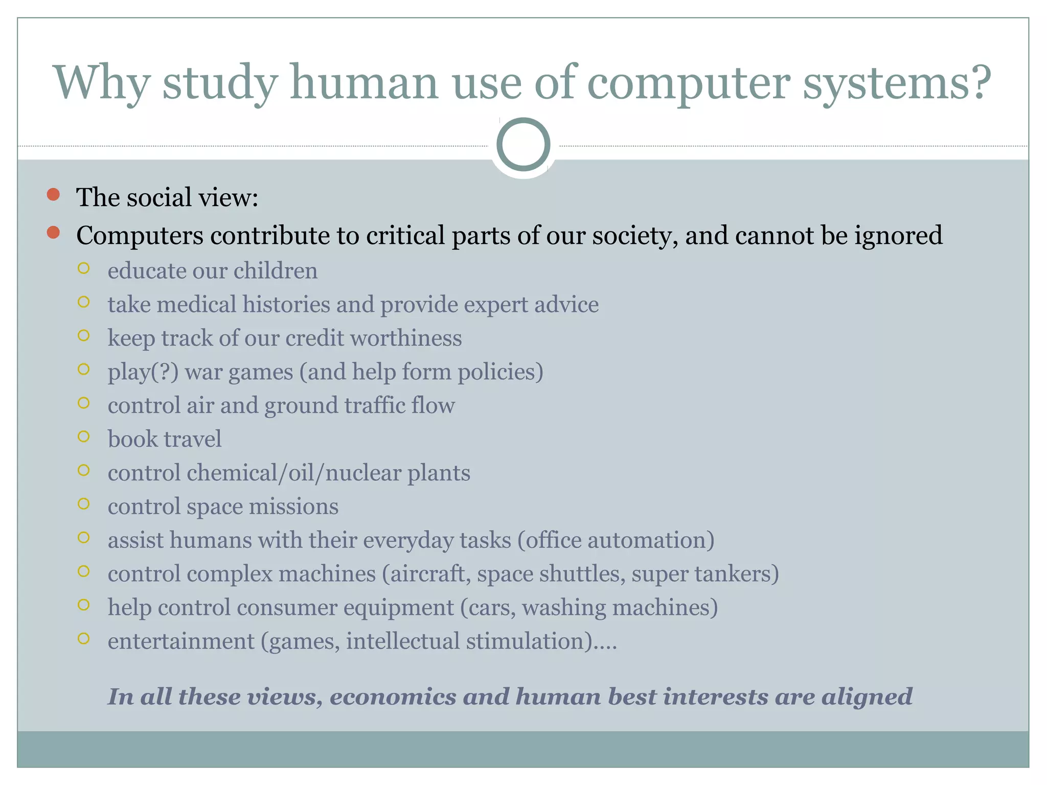 Why study human use of computer systems?
 The social view:
 Computers contribute to critical parts of our society, and cannot be ignored
 educate our children
 take medical histories and provide expert advice
 keep track of our credit worthiness
 play(?) war games (and help form policies)
 control air and ground traffic flow
 book travel
 control chemical/oil/nuclear plants
 control space missions
 assist humans with their everyday tasks (office automation)
 control complex machines (aircraft, space shuttles, super tankers)
 help control consumer equipment (cars, washing machines)
 entertainment (games, intellectual stimulation).…
In all these views, economics and human best interests are aligned
 