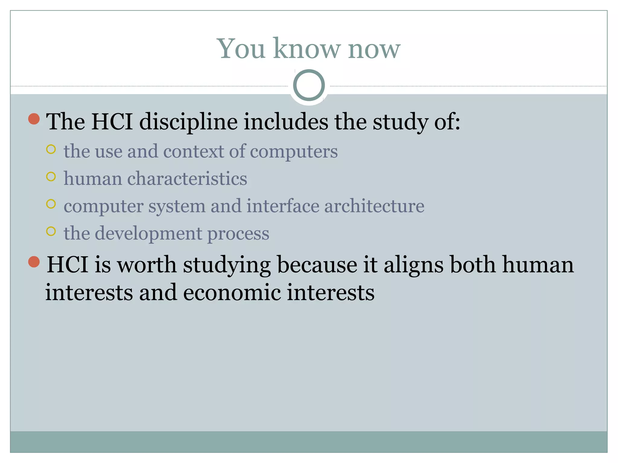 You know now
The HCI discipline includes the study of:
 the use and context of computers
 human characteristics
 computer system and interface architecture
 the development process
HCI is worth studying because it aligns both human
interests and economic interests
 