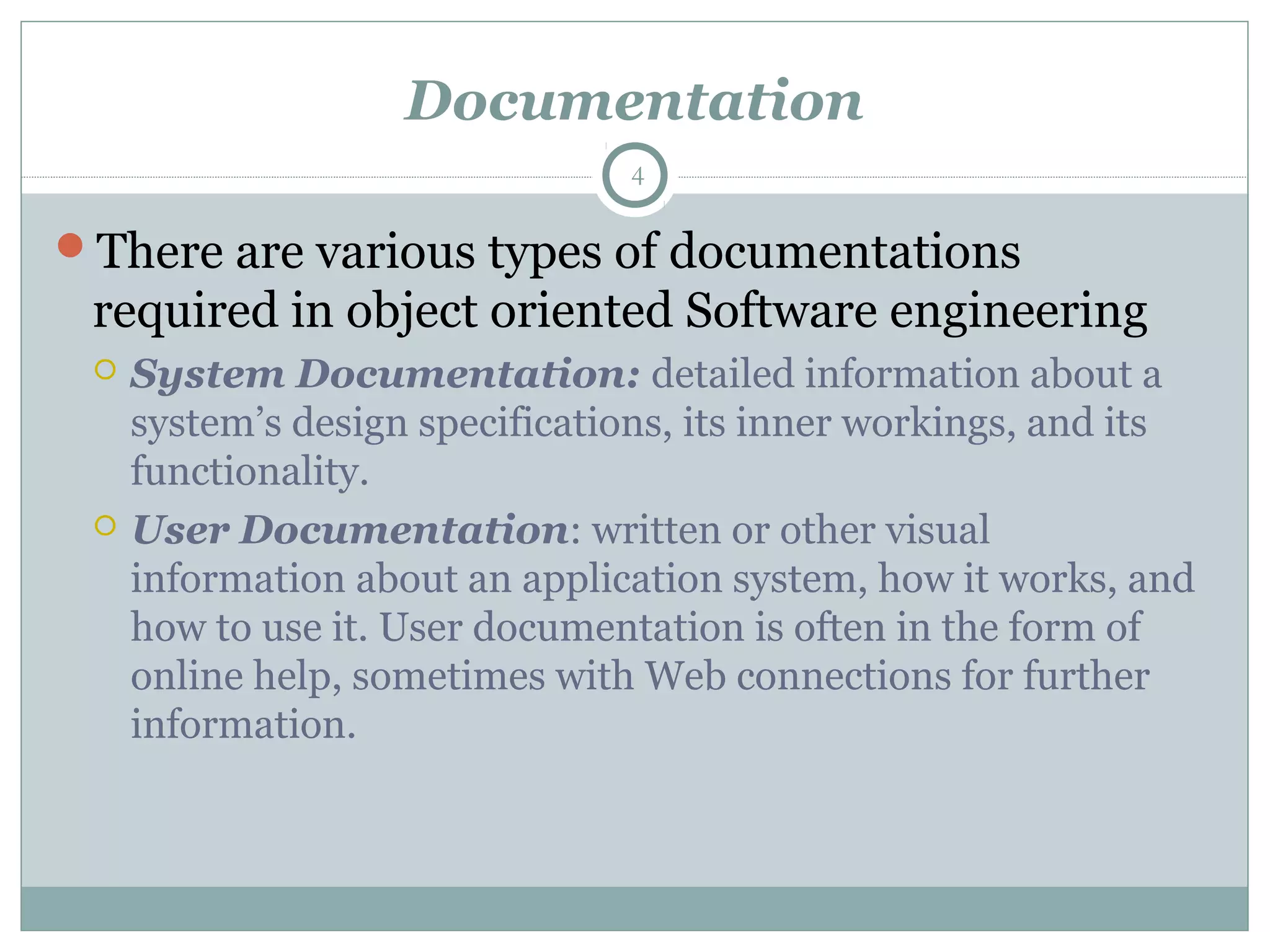 Documentation
There are various types of documentations
required in object oriented Software engineering
 System Documentation: detailed information about a
system’s design specifications, its inner workings, and its
functionality.
 User Documentation: written or other visual
information about an application system, how it works, and
how to use it. User documentation is often in the form of
online help, sometimes with Web connections for further
information.
4
 