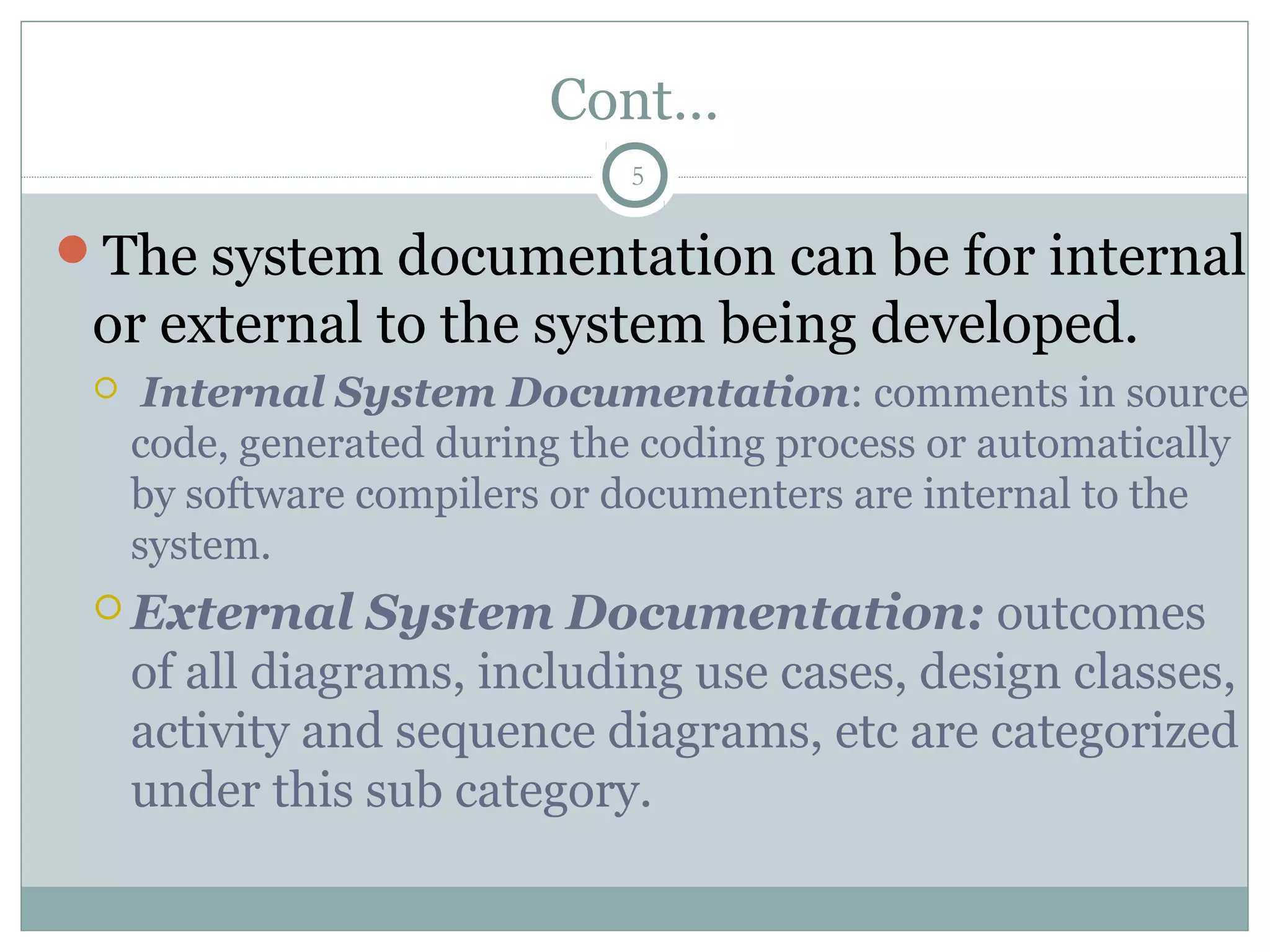 Cont…
The system documentation can be for internal
or external to the system being developed.
 Internal System Documentation: comments in source
code, generated during the coding process or automatically
by software compilers or documenters are internal to the
system.
 External System Documentation: outcomes
of all diagrams, including use cases, design classes,
activity and sequence diagrams, etc are categorized
under this sub category.
5
 