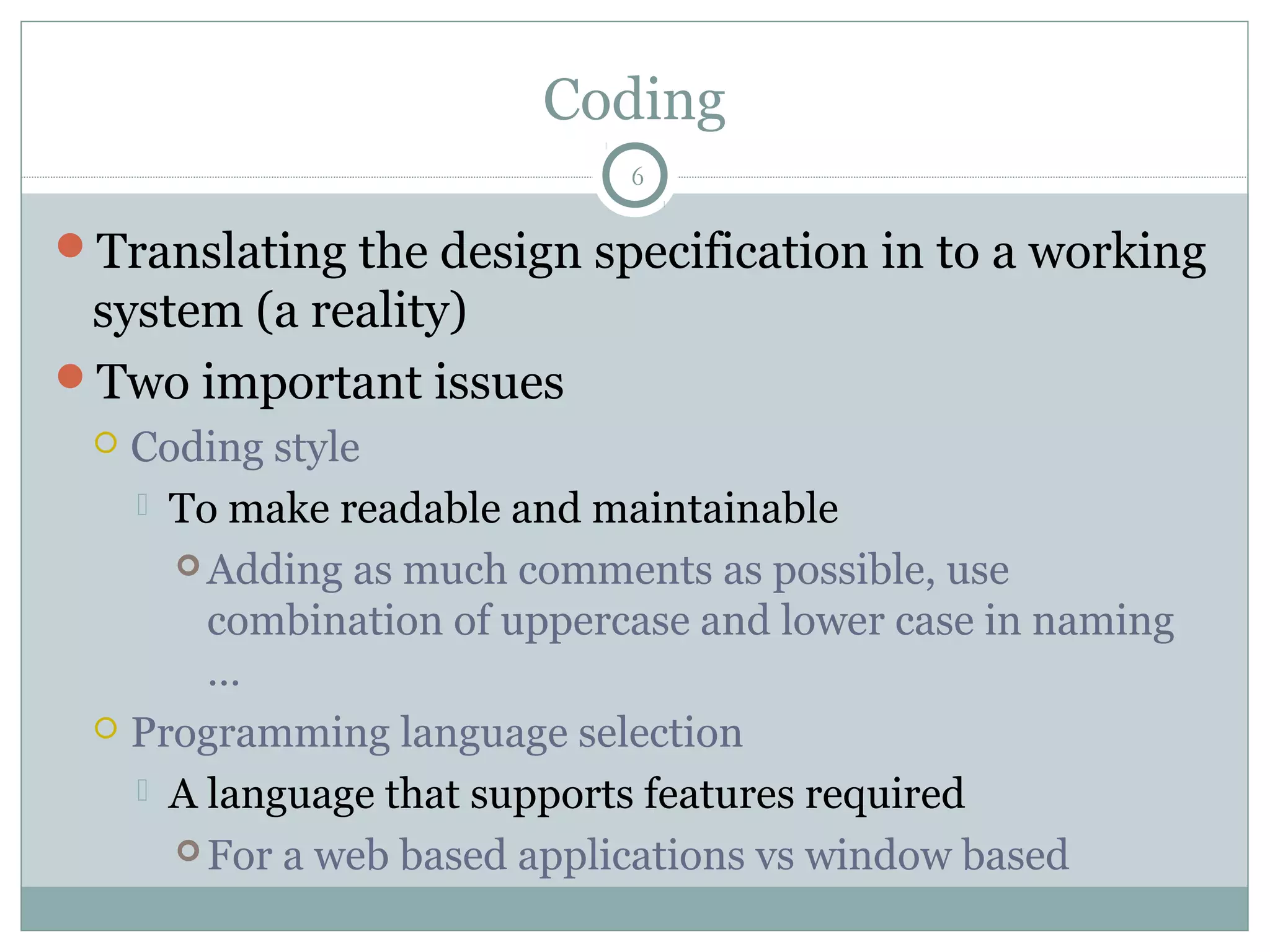 Coding
Translating the design specification in to a working
system (a reality)
Two important issues
 Coding style
 To make readable and maintainable
 Adding as much comments as possible, use
combination of uppercase and lower case in naming
…
 Programming language selection
 A language that supports features required
 For a web based applications vs window based
6
 