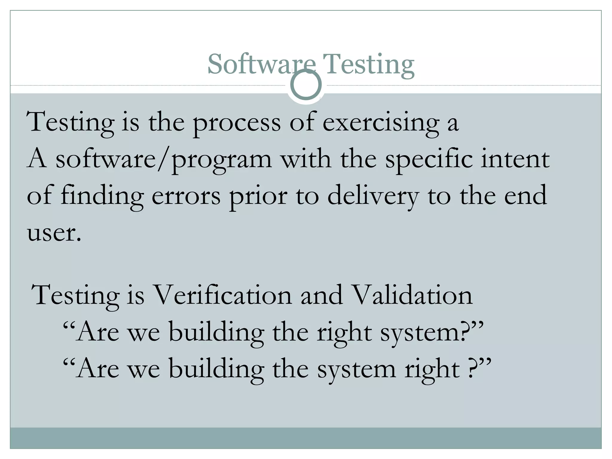 Software Testing
Testing is the process of exercising a
A software/program with the specific intent
of finding errors prior to delivery to the end
user.
Testing is Verification and Validation
“Are we building the right system?”
“Are we building the system right ?”
 
