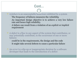 10
Cont…
 A failure is an unacceptable behaviour exhibited by a system
 The frequency of failures measures the reliability
 An important design objective is to achieve a very low failure
rate and hence high reliability.
 A failure can result from a violation of an explicit or implicit
requirement
 A defect is a flaw in any aspect of the system that contributes, or
may potentially contribute, to the occurrence of one or more
failures
 could be in the requirements, the design and the code
 It might take several defects to cause a particular failure
 An error is a slip-up or inappropriate decision by a software
developer that leads to the introduction of a defect
 