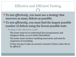 11
Effective and Efficient Testing
To test effectively, you must use a strategy that
uncovers as many defects as possible.
To test efficiently, you must find the largest possible
number of defects using the fewest possible tests
 Testing is like detective work:
 The tester must try to understand how programmers and
designers think, so as to better find defects.
 The tester must not leave anything uncovered, and must be
suspicious of everything.
 It does not pay to take an excessive amount of time; tester has to
be efficient.
 