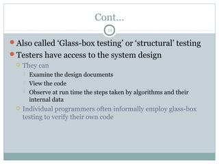 14
Cont…
Also called ‘Glass-box testing’ or ‘structural’ testing
Testers have access to the system design
 They can
 Examine the design documents
 View the code
 Observe at run time the steps taken by algorithms and their
internal data
 Individual programmers often informally employ glass-box
testing to verify their own code
 