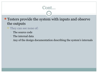 16
Cont…
Testers provide the system with inputs and observe
the outputs
 They can see none of:
 The source code
 The internal data
 Any of the design documentation describing the system’s internals
 