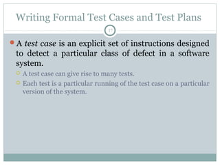 17
Writing Formal Test Cases and Test Plans
A test case is an explicit set of instructions designed
to detect a particular class of defect in a software
system.
 A test case can give rise to many tests.
 Each test is a particular running of the test case on a particular
version of the system.
 