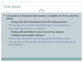 18
Test plans
 A test plan is a document that contains a complete set of test cases for a
system
 Along with other information about the testing process.
 The test plan is one of the standard forms of documentation.
 If a project does not have a test plan:
 Testing will inevitably be done in an ad-hoc manner.
 Leading to poor quality software.
 The test plan should be written long before the testing starts.
 You can start to develop the test plan once you have developed the
requirements.
 