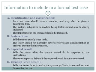 19
Information to include in a formal test case
A. Identification and classification:
 Each test case should have a number, and may also be given a
descriptive title.
 The system, subsystem or module being tested should also be clearly
indicated.
 The importance of the test case should be indicated.
B. Instructions:
 Tell the tester exactly what to do.
 The tester should not normally have to refer to any documentation in
order to execute the instructions.
C. Expected result:
 Tells the tester what the system should do in response to the
instructions.
 The tester reports a failure if the expected result is not encountered.
D. Cleanup (when needed):
 Tells the tester how to make the system go ‘back to normal’ or shut
down after the test.
 